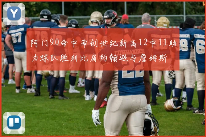 阿门90命中率创世纪新高12中11助力球队胜利比肩约翰逊与詹姆斯