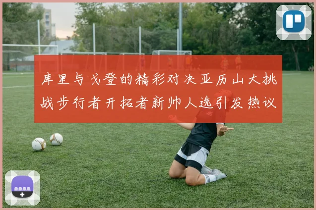 库里与戈登的精彩对决亚历山大挑战步行者开拓者新帅人选引发热议