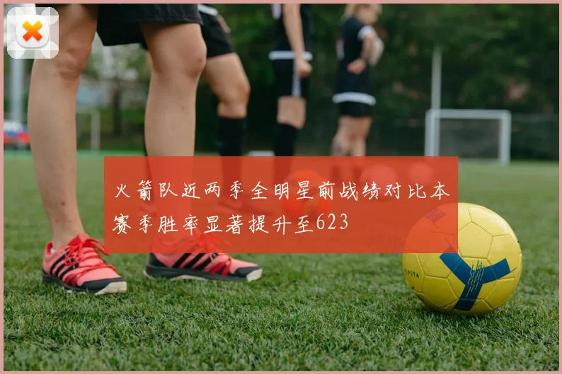 火箭队近两季全明星前战绩对比本赛季胜率显著提升至623