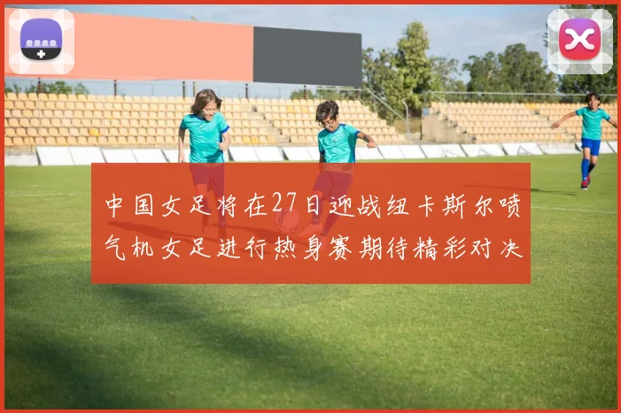 中国女足将在27日迎战纽卡斯尔喷气机女足进行热身赛期待精彩对决