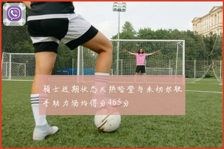 骑士近期状态火热哈登与米切尔联手助力场均得分465分