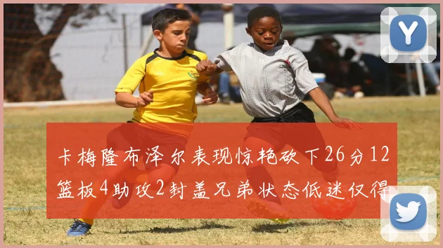 卡梅隆布泽尔表现惊艳砍下26分12篮板4助攻2封盖兄弟状态低迷仅得4分
