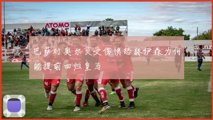 巴萨对奥尔莫受伤愤怒赫伊森为何能提前回归皇马