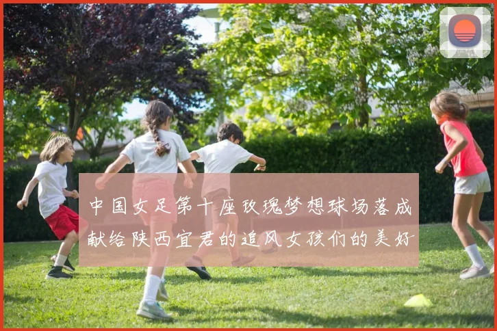 中国女足第十座玫瑰梦想球场落成献给陕西宜君的追风女孩们的美好祝福