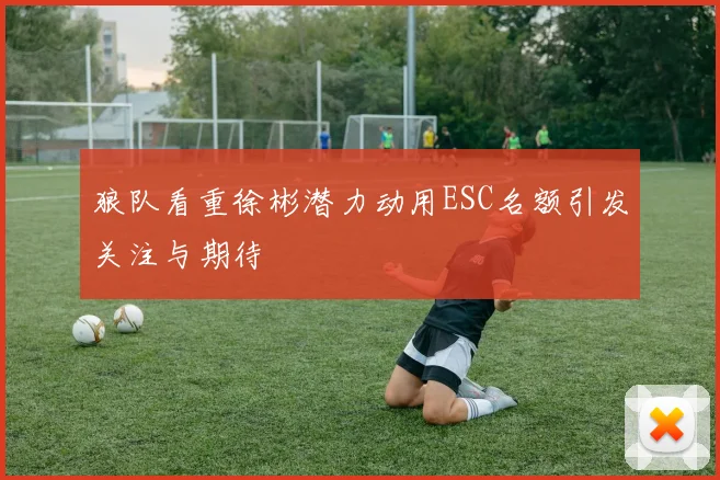 狼队看重徐彬潜力动用ESC名额引发关注与期待