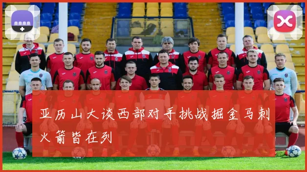亚历山大谈西部对手挑战掘金马刺火箭皆在列