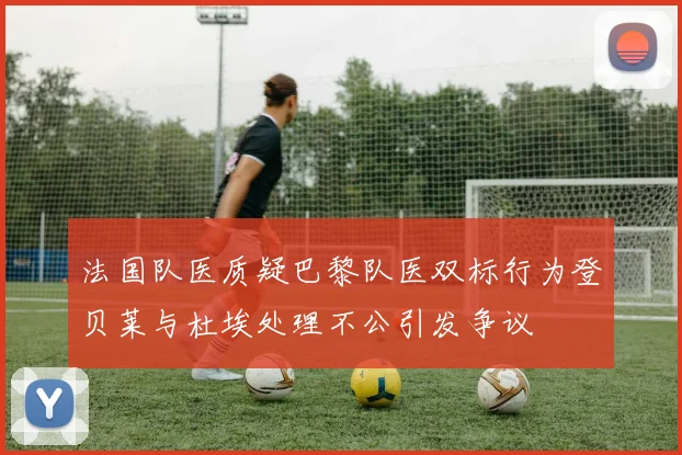 法国队医质疑巴黎队医双标行为登贝莱与杜埃处理不公引发争议