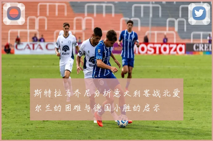 斯特拉马乔尼分析意大利客战北爱尔兰的困难与德国小胜的启示