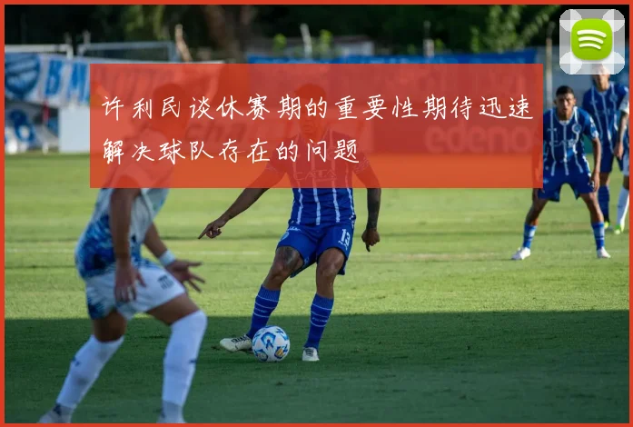 许利民谈休赛期的重要性期待迅速解决球队存在的问题