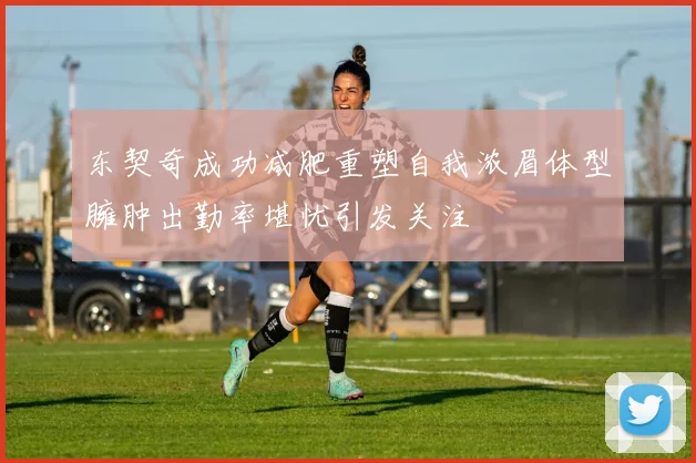 东契奇成功减肥重塑自我浓眉体型臃肿出勤率堪忧引发关注