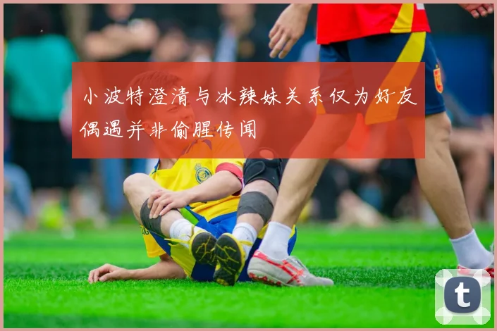 小波特澄清与冰辣妹关系仅为好友偶遇并非偷腥传闻