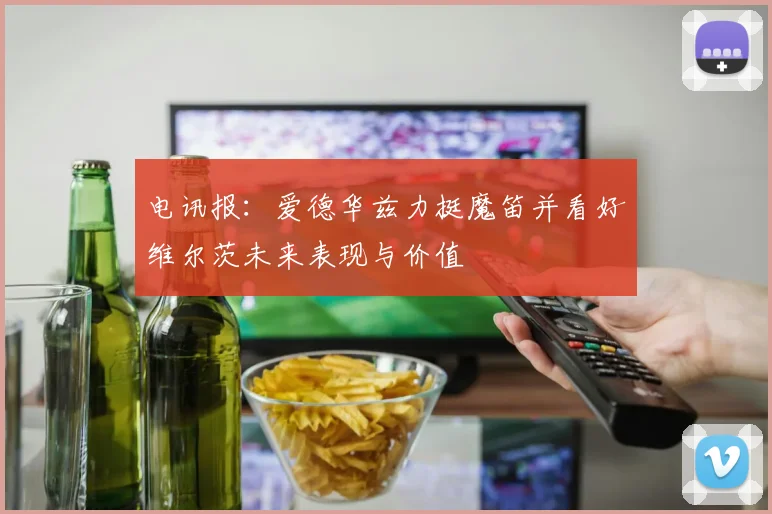 电讯报：爱德华兹力挺魔笛并看好维尔茨未来表现与价值