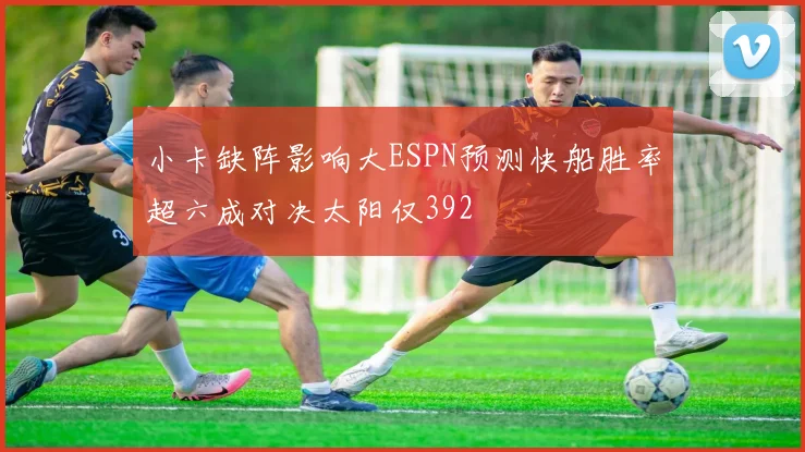 小卡缺阵影响大ESPN预测快船胜率超六成对决太阳仅392
