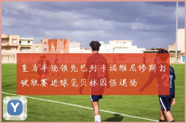 皇马半场领先巴列卡诺维尼修斯打破联赛进球荒贝林因伤退场