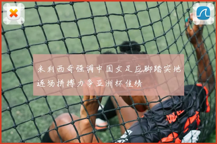 米利西奇强调中国女足应脚踏实地逐场拼搏力争亚洲杯佳绩