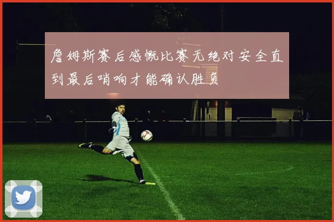 詹姆斯赛后感慨比赛无绝对安全直到最后哨响才能确认胜负