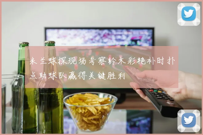 米兰球探现场考察铃木彩艳补时扑点助球队赢得关键胜利