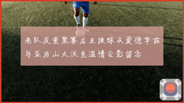 老队友重聚赛后互换球衣爱德华兹与亚历山大沃克温情合影留念