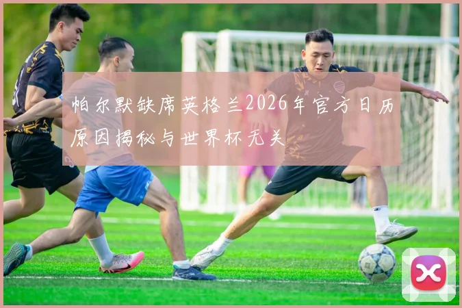 帕尔默缺席英格兰2026年官方日历原因揭秘与世界杯无关