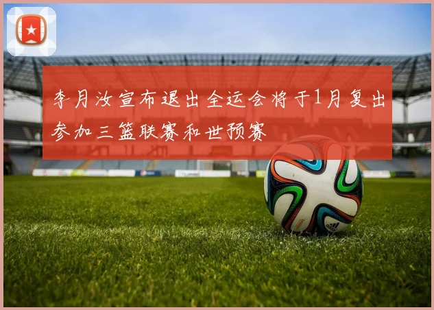 李月汝宣布退出全运会将于1月复出参加三篮联赛和世预赛