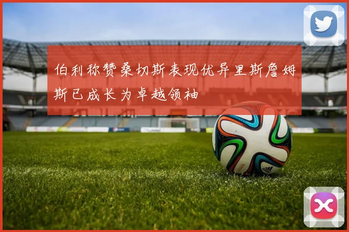 伯利称赞桑切斯表现优异里斯詹姆斯已成长为卓越领袖
