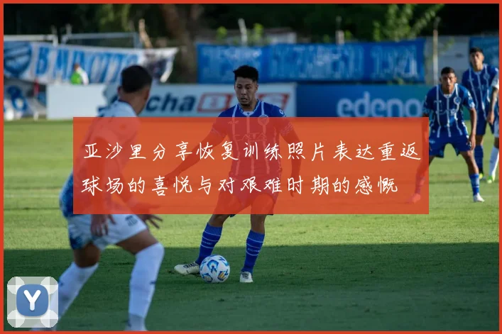 亚沙里分享恢复训练照片表达重返球场的喜悦与对艰难时期的感慨