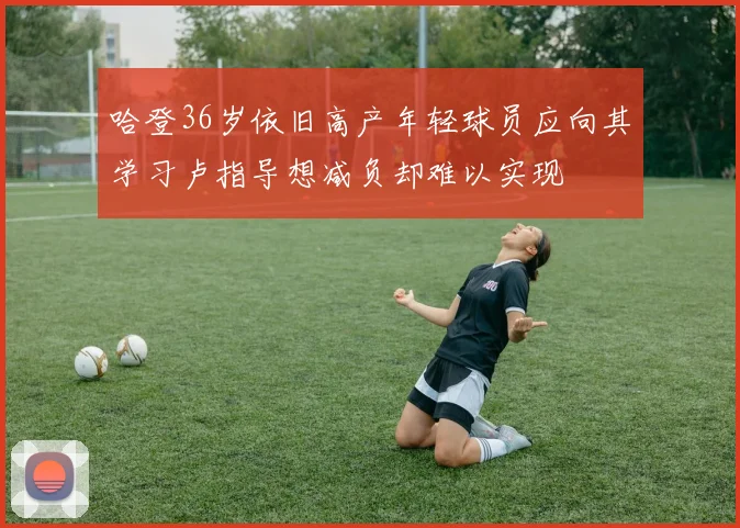 哈登36岁依旧高产年轻球员应向其学习卢指导想减负却难以实现
