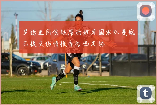 罗德里因伤缺席西班牙国家队曼城已提交伤情报告给西足协