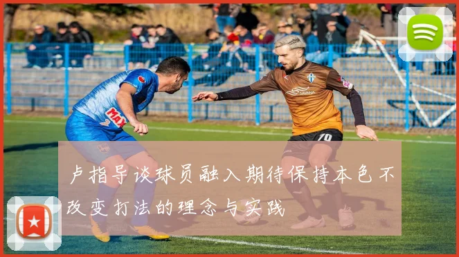 卢指导谈球员融入期待保持本色不改变打法的理念与实践