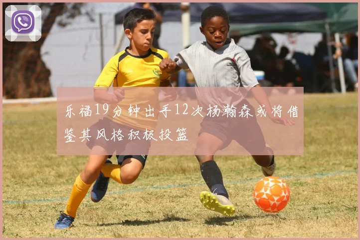 乐福19分钟出手12次杨瀚森或将借鉴其风格积极投篮