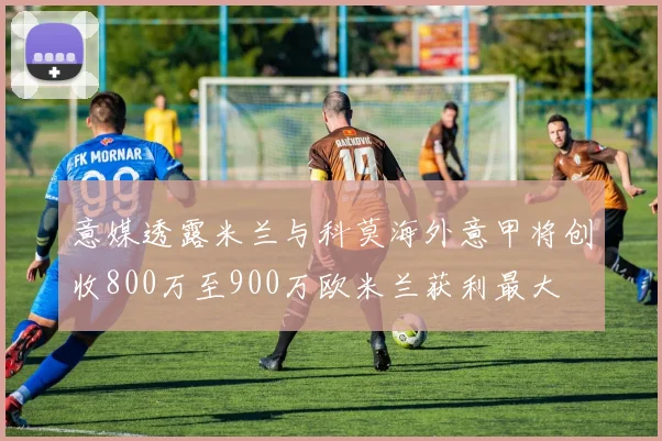 意媒透露米兰与科莫海外意甲将创收800万至900万欧米兰获利最大