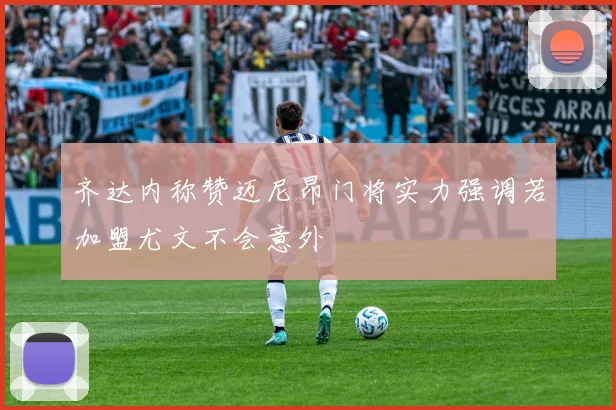 齐达内称赞迈尼昂门将实力强调若加盟尤文不会意外