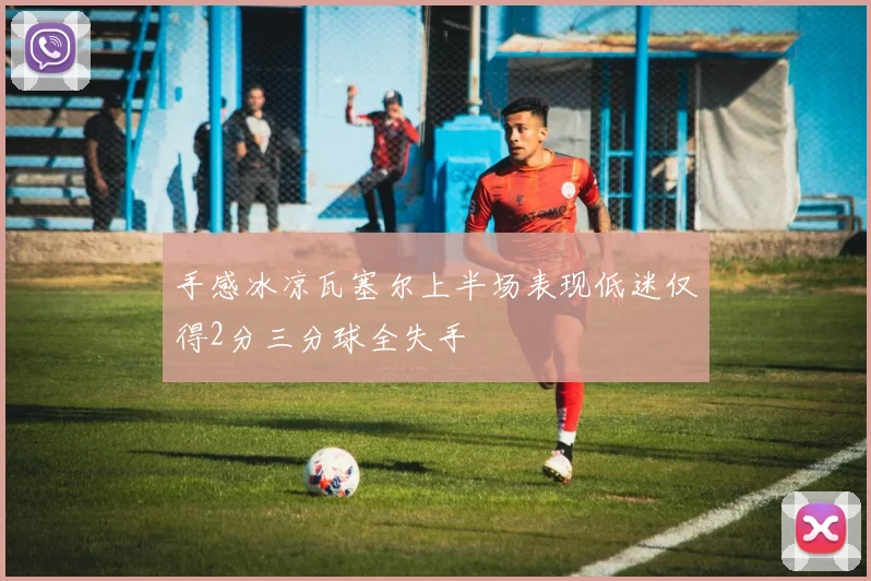手感冰凉瓦塞尔上半场表现低迷仅得2分三分球全失手