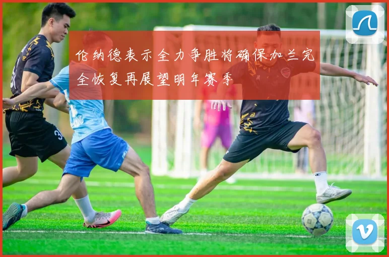 伦纳德表示全力争胜将确保加兰完全恢复再展望明年赛季