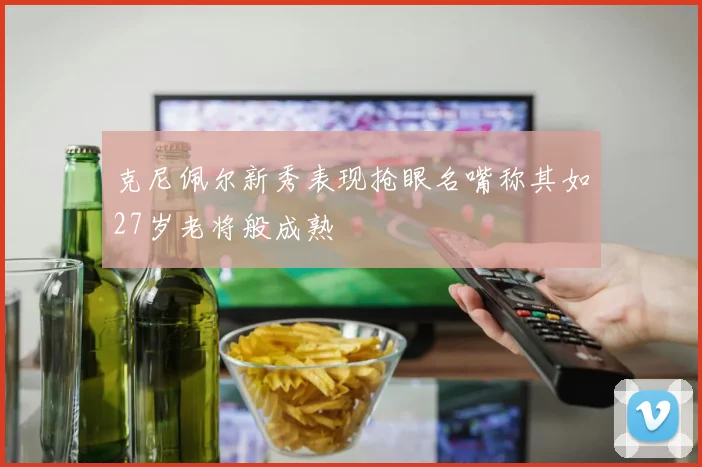 克尼佩尔新秀表现抢眼名嘴称其如27岁老将般成熟