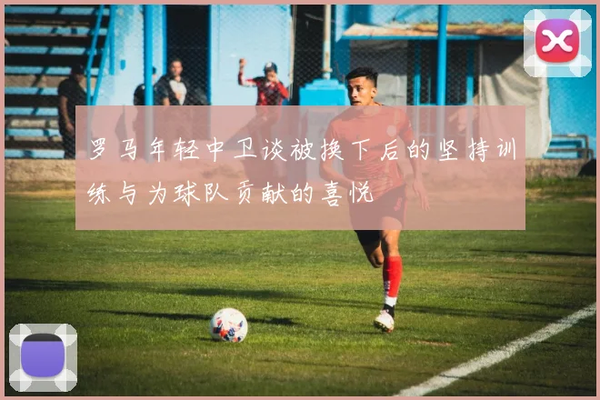 罗马年轻中卫谈被换下后的坚持训练与为球队贡献的喜悦