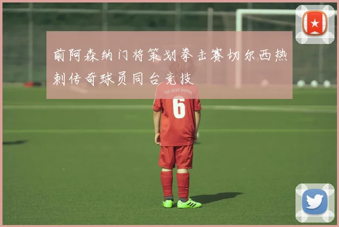 前阿森纳门将策划拳击赛切尔西热刺传奇球员同台竞技