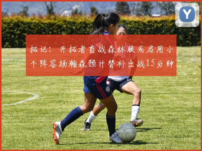 拓记：开拓者首战森林狼或启用小个阵容杨瀚森预计替补出战15分钟