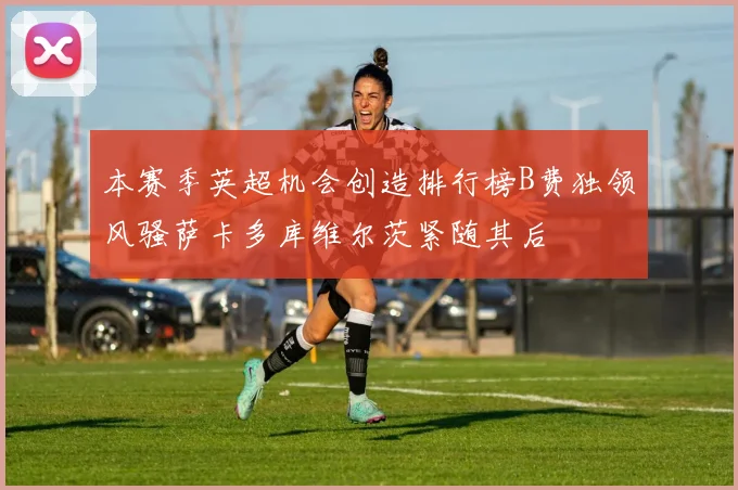本赛季英超机会创造排行榜B费独领风骚萨卡多库维尔茨紧随其后