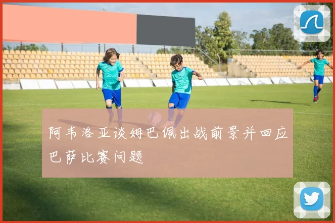 阿韦洛亚谈姆巴佩出战前景并回应巴萨比赛问题
