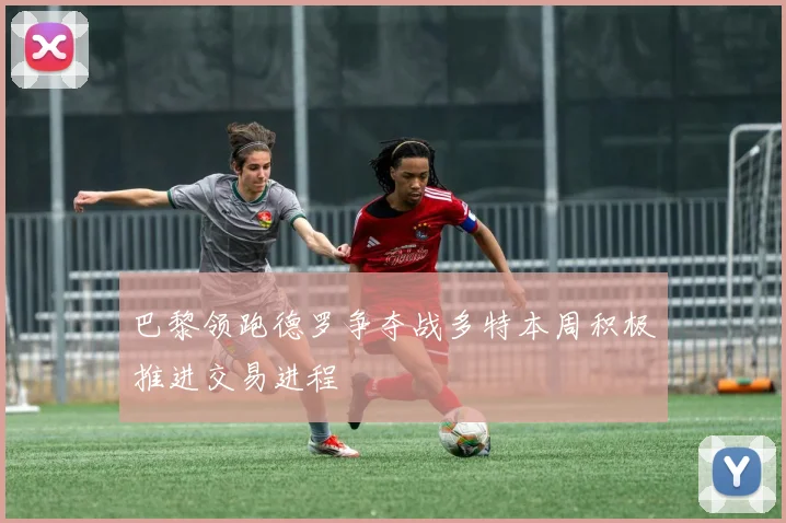 巴黎领跑德罗争夺战多特本周积极推进交易进程
