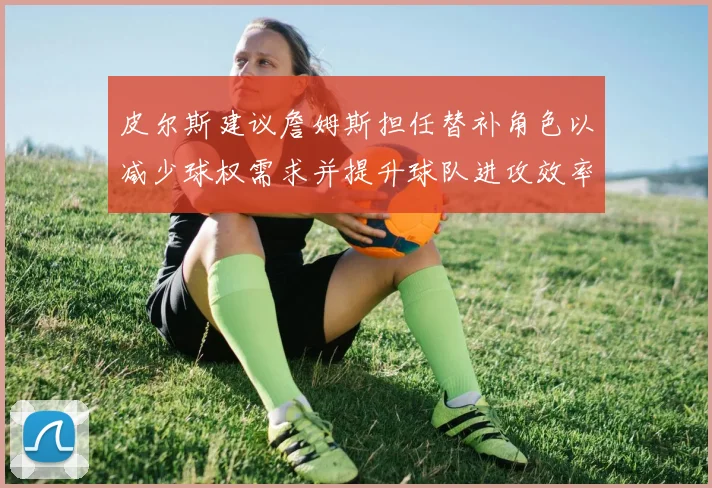 皮尔斯建议詹姆斯担任替补角色以减少球权需求并提升球队进攻效率